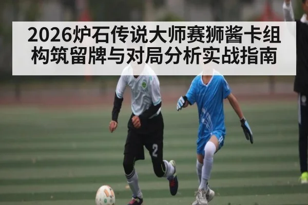 2026炉石传说大师赛狮酱卡组构筑留牌与对局分析实战指南