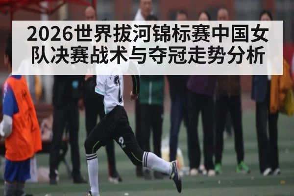 2026世界拔河锦标赛中国女队决赛战术与夺冠走势分析