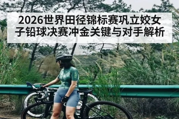 2026世界田径锦标赛巩立姣女子铅球决赛冲金关键与对手解析